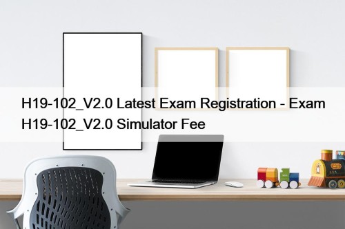 H19-102_V2.0 Latest Exam Registration - Exam H19-102_V2.0 Simulator Fee